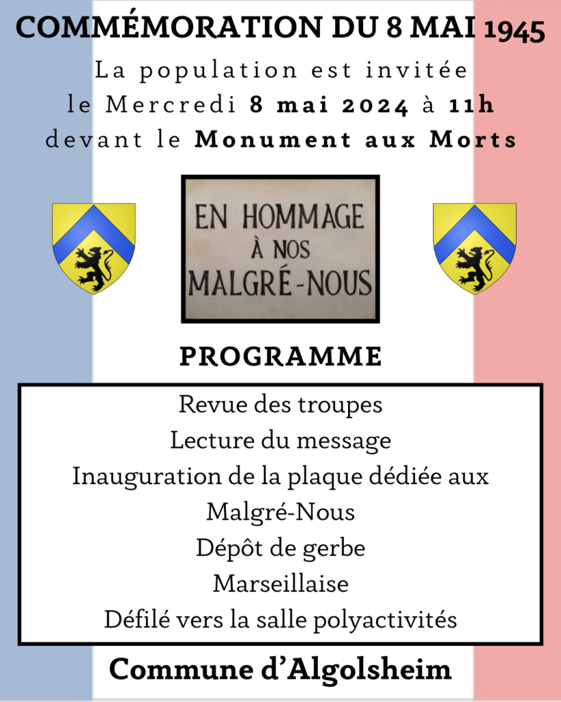 La commune d’Algolsheim convie la population à célébrer la commémoration de la Victoire du 8 mai 1945 qui aura lieu le Mercredi 8 mai 2024 à 11h devant le Monument aux Morts.

Programme :
- Revue des Troupes
- Lecture du Message
- Inauguration de la plaque dédiée aux Malgré-Nous
- Dépôt de gerbe
- Marseillaise
- Défilé vers la salle polyactivités